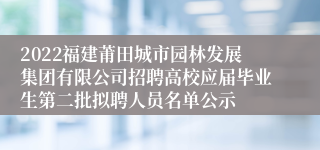 2022福建莆田城市园林发展集团有限公司招聘高校应届毕业生第二批拟聘人员名单公示