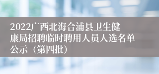 2022广西北海合浦县卫生健康局招聘临时聘用人员人选名单公示（第四批）