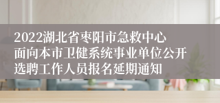 2022湖北省枣阳市急救中心面向本市卫健系统事业单位公开选聘工作人员报名延期通知