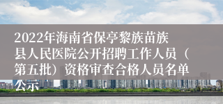 2022年海南省保亭黎族苗族县人民医院公开招聘工作人员（第五批）资格审查合格人员名单公示