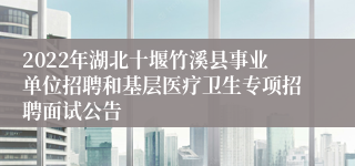 2022年湖北十堰竹溪县事业单位招聘和基层医疗卫生专项招聘面试公告