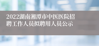 2022湖南湘潭市中医医院招聘工作人员拟聘用人员公示