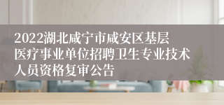 2022湖北咸宁市咸安区基层医疗事业单位招聘卫生专业技术人员资格复审公告