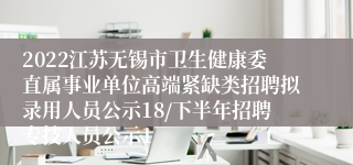 2022江苏无锡市卫生健康委直属事业单位高端紧缺类招聘拟录用人员公示18/下半年招聘专技人员公示1