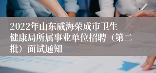 2022年山东威海荣成市卫生健康局所属事业单位招聘（第二批）面试通知