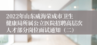 2022年山东威海荣成市卫生健康局所属公立医院招聘高层次人才部分岗位面试通知（二）