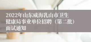 2022年山东威海乳山市卫生健康局事业单位招聘（第二批）面试通知