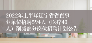 2022年上半年辽宁省省直事业单位招聘594人（医疗40人）削减部分岗位招聘计划公告