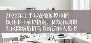 2022年上半年安徽蚌埠市固镇县事业单位招聘、固镇县城市社区网格员招聘考察递补人员考察结果及拟聘名单公示