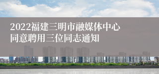 2022福建三明市融媒体中心同意聘用三位同志通知