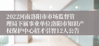 2022河南洛阳市市场监督管理局下属事业单位洛阳市知识产权保护中心招才引智12人公告