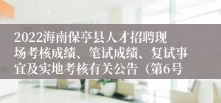 2022海南保亭县人才招聘现场考核成绩、笔试成绩、复试事宜及实地考核有关公告（第6号）