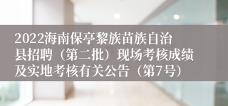 2022海南保亭黎族苗族自治县招聘（第二批）现场考核成绩及实地考核有关公告（第7号）