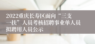 2022重庆长寿区面向“三支一扶”人员考核招聘事业单人员拟聘用人员公示