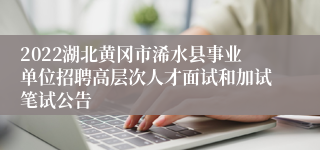 2022湖北黄冈市浠水县事业单位招聘高层次人才面试和加试笔试公告