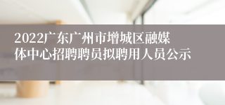 2022广东广州市增城区融媒体中心招聘聘员拟聘用人员公示