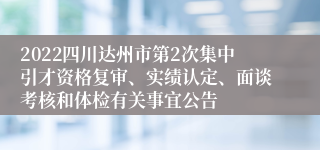 2022四川达州市第2次集中引才资格复审、实绩认定、面谈考核和体检有关事宜公告