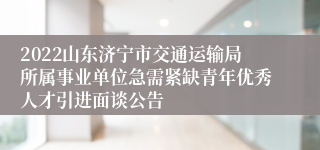 2022山东济宁市交通运输局所属事业单位急需紧缺青年优秀人才引进面谈公告