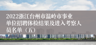 2022浙江台州市温岭市事业单位招聘体检结果及进入考察人员名单（五）