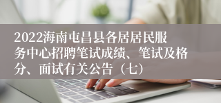 2022海南屯昌县各居居民服务中心招聘笔试成绩、笔试及格分、面试有关公告（七）