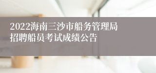 2022海南三沙市船务管理局招聘船员考试成绩公告