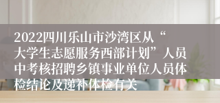 2022四川乐山市沙湾区从“大学生志愿服务西部计划”人员中考核招聘乡镇事业单位人员体检结论及递补体检有关