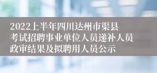 2022上半年四川达州市渠县考试招聘事业单位人员递补人员政审结果及拟聘用人员公示