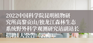 2022中国科学院昆明植物研究所高黎贡山/独龙江森林生态系统野外科学观测研究站副站长招聘1人公告（云南）