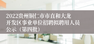 2022贵州铜仁市市直和大龙开发区事业单位招聘拟聘用人员公示（第四批）