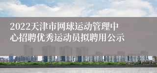 2022天津市网球运动管理中心招聘优秀运动员拟聘用公示