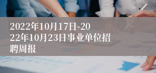 2022年10月17日-2022年10月23日事业单位招聘周报