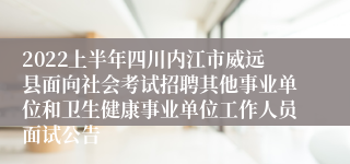 2022上半年四川内江市威远县面向社会考试招聘其他事业单位和卫生健康事业单位工作人员面试公告