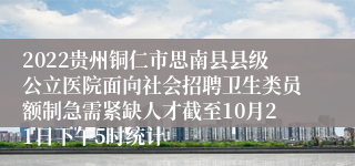 2022贵州铜仁市思南县县级公立医院面向社会招聘卫生类员额制急需紧缺人才截至10月21日下午5时统计