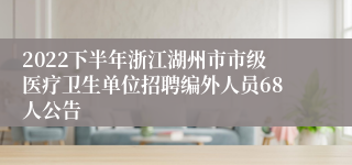 2022下半年浙江湖州市市级医疗卫生单位招聘编外人员68人公告