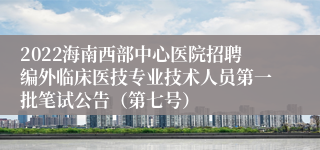 2022海南西部中心医院招聘编外临床医技专业技术人员第一批笔试公告（第七号）