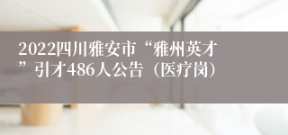 2022四川雅安市“雅州英才”引才486人公告（医疗岗）