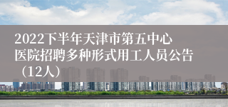 2022下半年天津市第五中心医院招聘多种形式用工人员公告（12人）