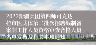 2022新疆兵团第四师可克达拉市医共体第二批次招聘编制备案制工作人员资格审查合格人员名单发布及有关事项通知