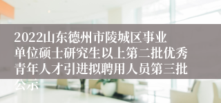 2022山东德州市陵城区事业单位硕士研究生以上第二批优秀青年人才引进拟聘用人员第三批公示