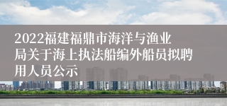 2022福建福鼎市海洋与渔业局关于海上执法船编外船员拟聘用人员公示