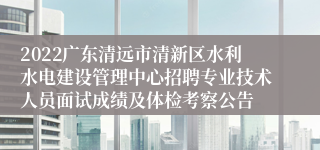 2022广东清远市清新区水利水电建设管理中心招聘专业技术人员面试成绩及体检考察公告