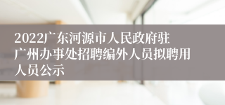 2022广东河源市人民政府驻广州办事处招聘编外人员拟聘用人员公示