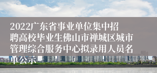 2022广东省事业单位集中招聘高校毕业生佛山市禅城区城市管理综合服务中心拟录用人员名单公示