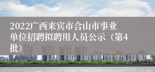 2022广西来宾市合山市事业单位招聘拟聘用人员公示（第4批）