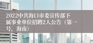 2022中共海口市委宣传部下属事业单位招聘2人公告（第一号，海南）