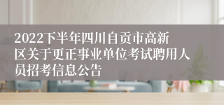 2022下半年四川自贡市高新区关于更正事业单位考试聘用人员招考信息公告