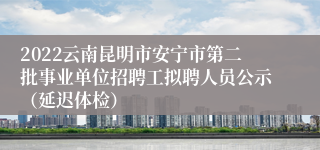 2022云南昆明市安宁市第二批事业单位招聘工拟聘人员公示（延迟体检）