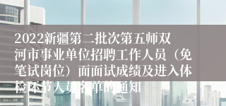 2022新疆第二批次第五师双河市事业单位招聘工作人员（免笔试岗位）面面试成绩及进入体检环节人员名单的通知