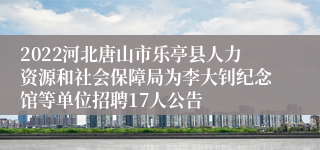 2022河北唐山市乐亭县人力资源和社会保障局为李大钊纪念馆等单位招聘17人公告