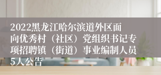 2022黑龙江哈尔滨道外区面向优秀村（社区）党组织书记专项招聘镇（街道）事业编制人员5人公告